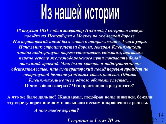 18 августа 1851 года император Николай I совершил первую поездку из Петербурга в Москву по железной дороге. Императорский поезд был готов к отправлению в 4 часа утра. Начальник строительства дороги, генерал Клейнмихель чтобы подчеркнуть торжественность события, приказал первую версту железнодорожного пути покрасить белой масляной краской. Это было красиво и подчеркивало то обстоятельство, что императорский поезд первым пройдет по нетронутой белизне уходящих вдаль рельсов. Однако Клейнмихель не учел одного обстоятельства… О чем забыл генерал? Что произошло в результате? А что же было дальше? Жандармы, подобрав полы шинелей, бежали эту версту перед поездом и посыпали песком покрашенные рельсы .  А что такое верста?  1 верста = 1 км 70 м. 