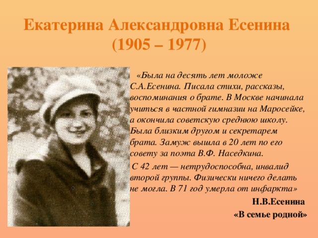 Екатерина Александровна Есенина  (1905 – 1977)  « Была  на десять лет моложе С.А.Есенина. Писала стихи, рассказы, воспоминания о брате. В Москве начинала учиться в частной гимназии на Маросейке, а окончила советскую среднюю школу. Была близким другом и секретарем брата. Замуж вышла в 20 лет по его совету за поэта В.Ф. Наседкина.  С 42 лет — нетрудоспособна, инвалид второй группы. Физически ничего делать не могла. В 71 год умерла от инфаркта» Н.В.Есенина «В семье родной» 