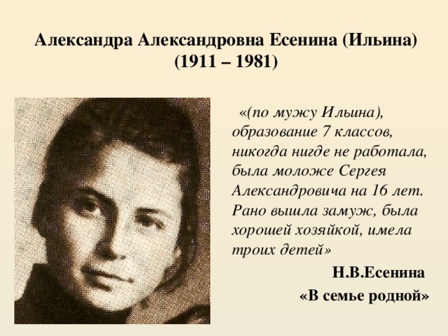 Александра Александровна Есенина (Ильина)  (1911 – 1981)  « (по мужу Ильина), образование 7 классов, никогда нигде не работала, была моложе Сергея Александровича на 16 лет. Рано вышла замуж, была хорошей хозяйкой, имела троих детей» Н.В.Есенина «В семье родной» 