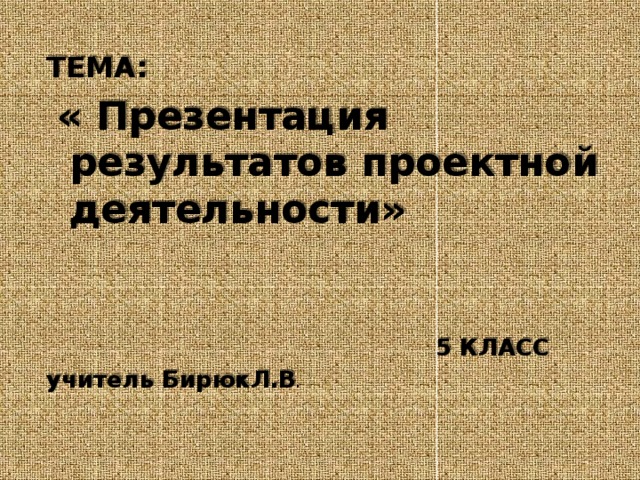  ТЕМА:  « Презентация результатов проектной деятельности»  5 КЛАСС учитель БирюкЛ.В . 