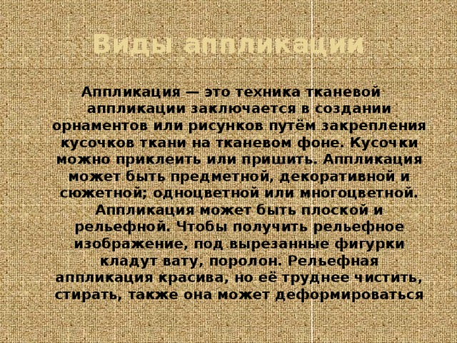 Виды аппликации Аппликация — это техника тканевой аппликации заключается в создании орнаментов или рисунков путём закрепления кусочков ткани на тканевом фоне. Кусочки можно приклеить или пришить. Аппликация может быть предметной, декоративной и сюжетной; одноцветной или многоцветной. Аппликация может быть плоской и рельефной. Чтобы получить рельефное изображение, под вырезанные фигурки кладут вату, поролон. Рельефная аппликация красива, но её труднее чистить, стирать, также она может деформироваться 