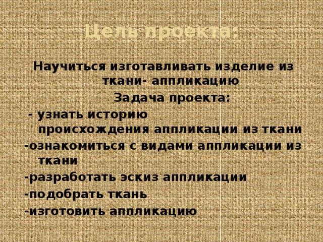 Цель проекта: Научиться изготавливать изделие из ткани- аппликацию  Задача проекта:  - узнать историю происхождения аппликации из ткани -ознакомиться с видами аппликации из ткани -разработать эскиз аппликации -подобрать ткань -изготовить аппликацию 