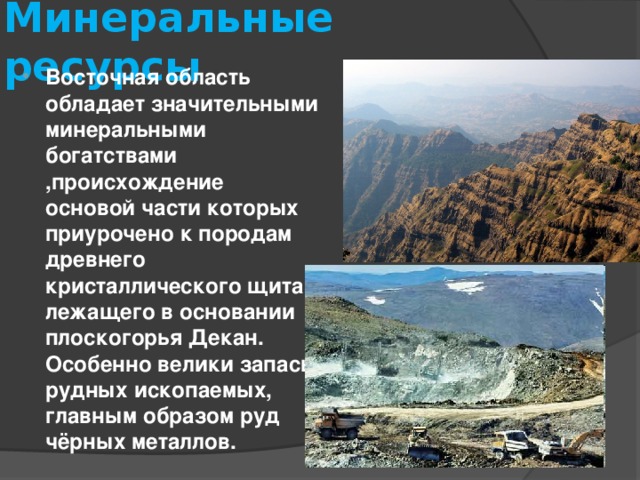 Минеральные ресурсы Восточная область обладает значительными минеральными богатствами ,происхождение основой части которых приурочено к породам древнего кристаллического щита, лежащего в основании плоскогорья Декан. Особенно велики запасы рудных ископаемых, главным образом руд чёрных металлов. 