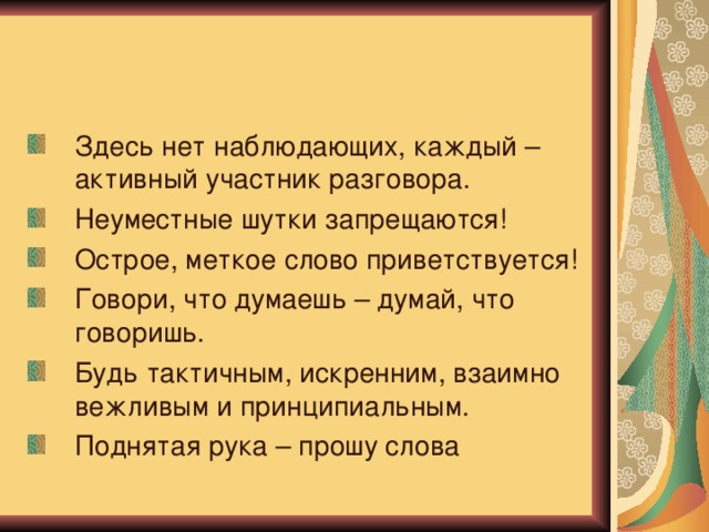 Здесь нет наблюдающих, каждый – активный участник разговора. Неуместные шутки запрещаются! Острое, меткое слово приветствуется! Говори, что думаешь – думай, что говоришь. Будь тактичным, искренним, взаимно вежливым и принципиальным. Поднятая рука – прошу слова 