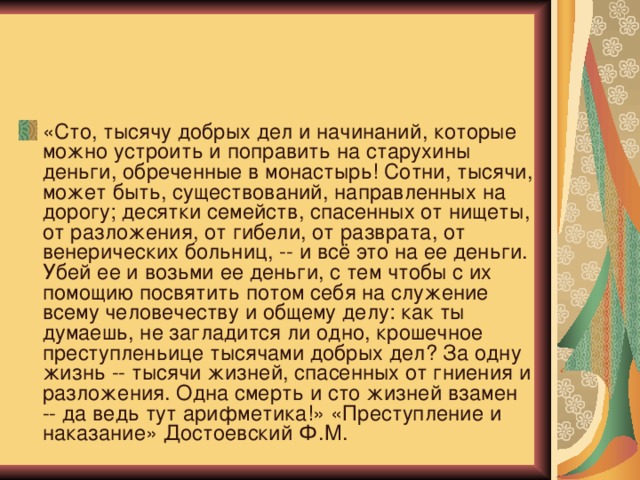  «Левинсон, чувствуя за собой полтораста голодных ртов и жалеякорейца, пытался доказать ему, что иначе поступить не может.»   «Сто, тысячу добрых дел и начинаний, которые можно устроить и поправить на старухины деньги, обреченные в монастырь! Сотни, тысячи, может быть, существований, направленных на дорогу; десятки семейств, спасенных от нищеты, от разложения, от гибели, от разврата, от венерических больниц, -- и всё это на ее деньги. Убей ее и возьми ее деньги, с тем чтобы с их помощию посвятить потом себя на служение всему человечеству и общему делу: как ты думаешь, не загладится ли одно, крошечное преступленьице тысячами добрых дел? За одну жизнь -- тысячи жизней, спасенных от гниения и разложения. Одна смерть и сто жизней взамен -- да ведь тут арифметика!» «Преступление и наказание» Достоевский Ф.М.  