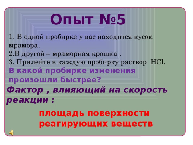 Опыт №5 1. В одной пробирке у вас находится кусок мрамора. 2.В другой – мраморная крошка . 3. Прилейте в каждую пробирку раствор HCl. В какой пробирке изменения произошли быстрее? Фактор , влияющий на скорость реакции : площадь поверхности реагирующих веществ