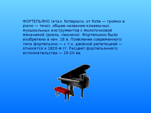 ФОРТЕПЬЯНО (итал. fortepiano, от forte — громко и piano — тихо), общее название клавишных музыкальных инструментов с молоточковой механикой (рояль, пианино). Фортепьяно было изобретено в нач. 18 в. Появление современного типа фортепьяно — с т.н. двойной репетицией — относится к 1820-м гг. Расцвет фортепьянного исполнительства — 19-20 вв.