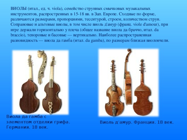 ВИОЛЫ (итал., ед. ч. viola), семейство струнных смычковых музыкальных инструментов, распростренных в 15-18 вв. в Зап. Европе. Сходные по форме, различаются размерами, пропорциями, тесситурой, строем, количеством струн. Сопрановые и альтовые виолы, в том числе виоль д'амур (франц. viole d'amour), при игре держали горизонтально у плеча (общее название виола да браччо, итал. da braccio), теноровые и басовые — вертикально. Наиболее распространенная разновидность — виола да гамба (итал. da gamba), по размерам близкая виолончели. Виола да гамба с элементом отделки грифа. Германия. 18 век. Виоль д'амур. Франция. 18 век.