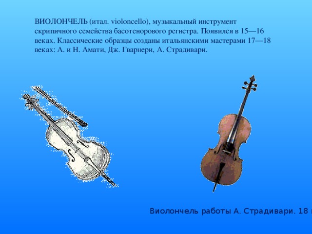 ВИОЛОНЧЕЛЬ (итал. violoncello), музыкальный инструмент скрипичного семейства басотенорового регистра. Появился в 15—16 веках. Классические образцы созданы итальянскими мастерами 17—18 веках: А. и Н. Амати, Дж. Гварнери, А. Страдивари. Виолончель работы А. Страдивари. 18 век.