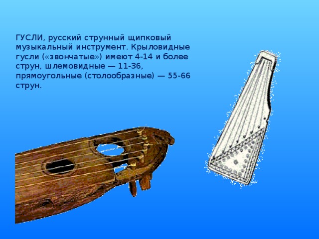 ГУСЛИ, русский струнный щипковый музыкальный инструмент. Крыловидные гусли («звончатые») имеют 4-14 и более струн, шлемовидные — 11-36, прямоугольные (столообразные) — 55-66 струн.