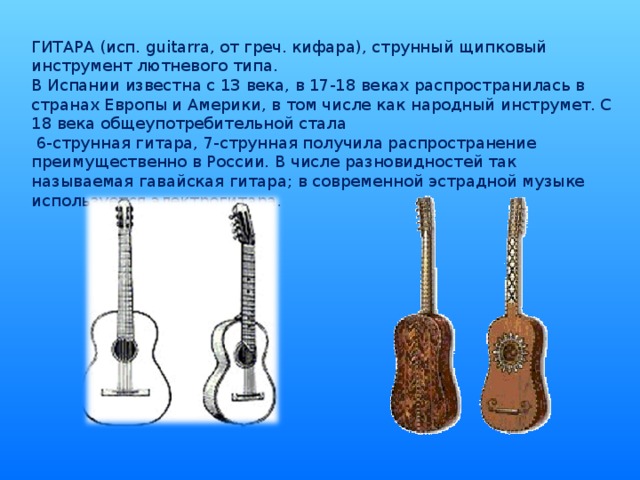 ГИТАРА (исп. guitarra, от греч. кифара), струнный щипковый инструмент лютневого типа. В Испании известна с 13 века, в 17-18 веках распространилась в странах Европы и Америки, в том числе как народный инструмет. С 18 века общеупотребительной стала  6-струнная гитара, 7-струнная получила распространение преимущественно в России. В числе разновидностей так называемая гавайская гитара; в современной эстрадной музыке используется электрогитара.
