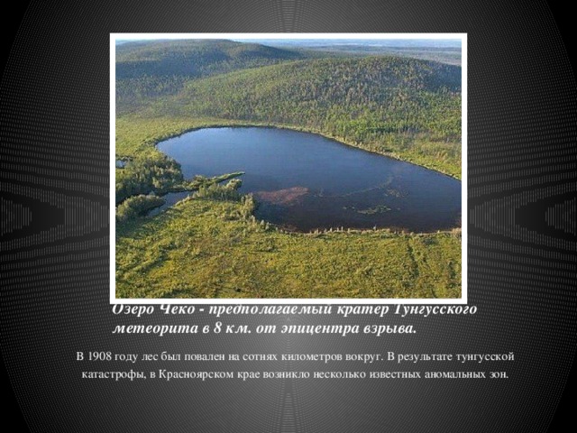 Озеро Чеко - предполагаемый кратер Тунгусского метеорита в 8 км. от эпицентра взрыва. В 1908 году лес был повален на сотнях километров вокруг. В результате тунгусской катастрофы, в Красноярском крае возникло несколько известных аномальных зон. 