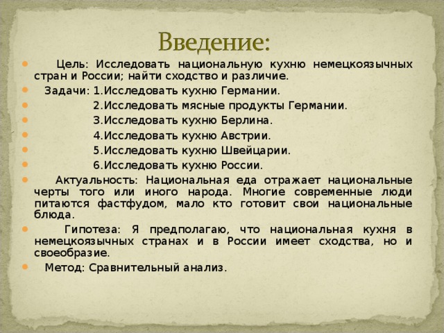  Цель: Исследовать национальную кухню немецкоязычных стран и России; найти сходство и различие.  Задачи: 1.Исследовать кухню Германии.  2.Исследовать мясные продукты Германии.  3.Исследовать кухню Берлина.  4.Исследовать кухню Австрии.  5.Исследовать кухню Швейцарии.  6.Исследовать кухню России.  Актуальность: Национальная еда отражает национальные черты того или иного народа. Многие современные люди питаются фастфудом, мало кто готовит свои национальные блюда.  Гипотеза: Я предполагаю, что национальная кухня в немецкоязычных странах и в России имеет сходства, но и своеобразие.  Метод: Сравнительный анализ. 