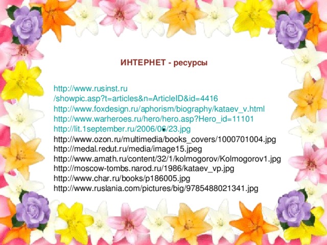 ИНТЕРНЕТ - ресурсы http :// www.rusinst.ru /showpic.asp?t=articles&n=ArticleID&id=4416 http :// www.foxdesign.ru / aphorism / biography / kataev_v.html http :// www.warheroes.ru / hero /hero.asp?Hero_id=11101 http ://lit.1september.ru/2006/06/23.jpg http://www.ozon.ru/multimedia/books_covers/1000701004.jpg http://medal.redut.ru/media/image15.jpeg http://www.amath.ru/content/32/1/kolmogorov/Kolmogorov1.jpg http://moscow-tombs.narod.ru/1986/kataev_vp.jpg http://www.char.ru/books/p186005.jpg http://www.ruslania.com/pictures/big/9785488021341.jpg . 
