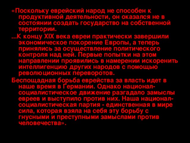 «Поскольку еврейский народ не способен к продуктивной деятельности, он оказался не в состоянии создать государство на собственной территории. ...К концу XIX века евреи практически завершили экономическое покорение Европы, а теперь принялись за осуществление политического контроля над ней. Первые попытки на этом направлении проявились в намерении искоренить интеллигенцию других народов с помощью революционных переворотов. Беспощадная борьба еврейства за власть идет в наше время в Германии. Однако национал-социалистическое движение разгадало замыслы евреев и выступило против них. Наша национал-социалистическая партия - единственная в мире сила, которая взяла на себя эту борьбу с гнусными и преступными замыслами против человечества». 