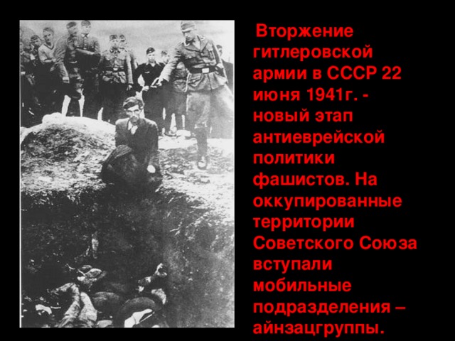  Вторжение гитлеровской армии в СССР 22 июня 1941г. - новый этап антиеврейской политики фашистов. На оккупированные территории Советского Союза вступали мобильные подразделения – айнзацгруппы. 