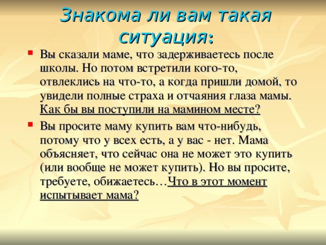 Знакома ли вам такая ситуация : Вы сказали маме, что задерживаетесь после школы. Но потом встретили кого-то, отвлеклись на что-то, а когда пришли домой, то увидели полные страха и отчаяния глаза мамы. Как бы вы поступили на мамином месте? Вы просите маму купить вам что-нибудь, потому что у всех есть, а у вас - нет. Мама объясняет, что сейчас она не может это купить (или вообще не может купить). Но вы просите, требуете, обижаетесь… Что в этот момент испытывает мама? 