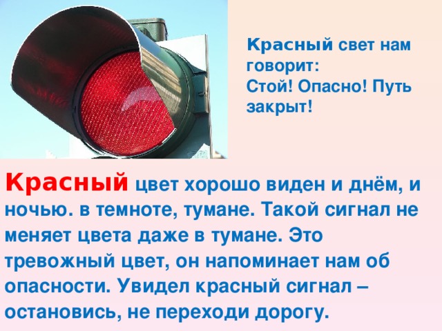 Красный свет нам говорит: Стой! Опасно! Путь закрыт! Красный цвет хорошо виден и днём, и ночью. в темноте, тумане. Такой сигнал не меняет цвета даже в тумане. Это тревожный цвет, он напоминает нам об опасности. Увидел красный сигнал – остановись, не переходи дорогу.  