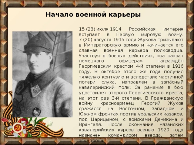 Начало военной карьеры 15 (28) июля 1914 Российская империя вступает в Первую мировую войну. 7 (20) августа 1915 года Жукова призывают в Императорскую армию и начинается его славная военная карьера полководца. Участвуя в боевых действиях, «за захват немецкого офицера» награждён Георгиевским крестом 4-й степени в 1916 году. В октябре этого же года получил тяжёлую контузию и вследствие частичной потери слуха, направлен в запа́сный кавалерийский полк. За ранение в бою удостоился второго Георгиевского креста, на этот раз 3-й степени. В Гражданскую войну красноармеец Георгий Жуков сражался на Восточном, Западном и Южном фронтах против уральских казаков, под Царицыном, с войсками Деникина и Врангеля. После окончания Рязанских кавалерийских курсов осенью 1920 года назначен командиром взвода, затем эскадрона. 