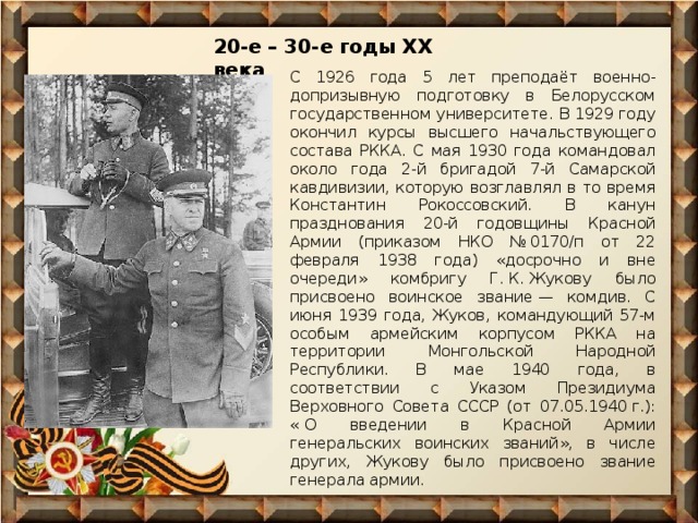 20-е – 30-е годы ХХ века С 1926 года 5 лет преподаёт военно-допризывную подготовку в Белорусском государственном университете. В 1929 году окончил курсы высшего начальствующего состава РККА. С мая 1930 года командовал около года 2-й бригадой 7-й Самарской кавдивизии, которую возглавлял в то время Константин Рокоссовский. В канун празднования 20-й годовщины Красной Армии (приказом НКО № 0170/п от 22 февраля 1938 года) «досрочно и вне очереди» комбригу Г. К. Жукову было присвоено воинское звание — комдив. С июня 1939 года, Жуков, командующий 57-м особым армейским корпусом РККА на территории Монгольской Народной Республики. В мае 1940 года, в соответствии с Указом Президиума Верховного Совета СССР (от 07.05.1940 г.): « О введении в Красной Армии генеральских воинских званий», в числе других, Жукову было присвоено звание генерала армии. 