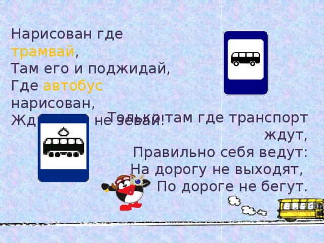 Нарисован где трамвай , Там его и поджидай, Где  автобус  нарисован, Жди его и не зевай! Только там где транспорт ждут, Правильно себя ведут: На дорогу не выходят, По дороге не бегут. 