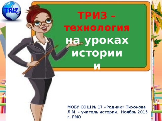 ТРИЗ – технология на уроках истории и обществознания МОБУ СОШ № 17 «Родник» Тихонова Л.М. – учитель истории. Ноябрь 2015 г. РМО