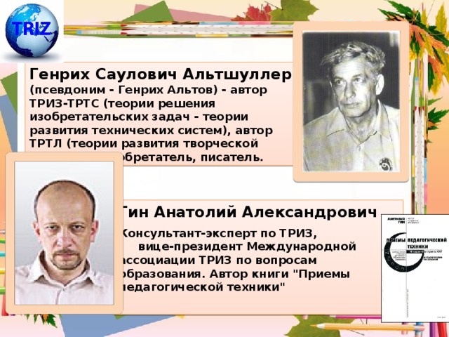 Генрих Саулович Альтшуллер (псевдоним - Генрих Альтов) - автор ТРИЗ-ТРТС (теории решения изобретательских задач - теории развития технических систем), автор ТРТЛ (теории развития творческой личности), изобретатель, писатель. Гин Анатолий Александрович Консультант-эксперт по ТРИЗ, вице-президент Международной ассоциации ТРИЗ по вопросам образования. Автор книги 