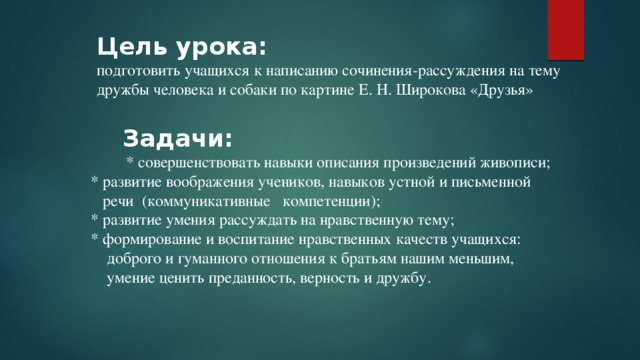 Цель урока: подготовить учащихся к написанию сочинения-рассуждения на тему дружбы человека и собаки по картине Е. Н. Широкова «Друзья»  Задачи:  * совершенствовать навыки описания произведений живописи;  * развитие воображения учеников, навыков устной и письменной  речи (коммуникативные компетенции);  * развитие умения рассуждать на нравственную тему;  * формирование и воспитание нравственных качеств учащихся:  доброго и гуманного отношения к братьям нашим меньшим,  умение ценить преданность, верность и дружбу. 