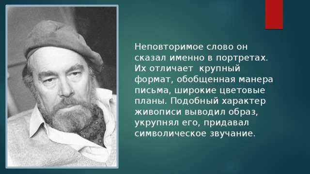 Неповторимое слово он сказал именно в портретах. Их отличает крупный формат, обобщенная манера письма, широкие цветовые планы. Подобный характер живописи выводил образ, укрупнял его, придавал символическое звучание. 