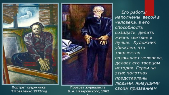 Его работы наполнены верой в человека, в его способность созидать, делать жизнь светлее и лучше. Художник убежден, что творчество возвышает человека, делает его творцом истории. Герои на этих полотнах представлены людьми, живущими своим призванием. Портрет  художника Портрет журналиста  Т.Коваленко 1972год  В. А. Назаровского, 1962 г. 