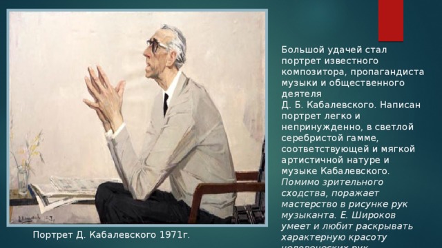 Большой удачей стал портрет известного композитора, пропагандиста музыки и общественного деятеля Д. Б. Кабалевского. Написан портрет легко и непринужденно, в светлой серебристой гамме, соответствующей и мягкой артистичной натуре и музыке Кабалевского. Помимо зрительного сходства, поражает мастерство в рисунке рук музыканта. Е. Широков умеет и любит раскрывать характерную красоту человеческих рук. Портрет Д. Кабалевского 1971г. 