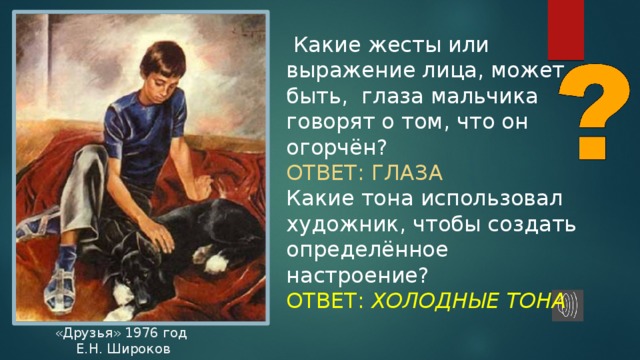  Какие жесты или выражение лица, может быть, глаза мальчика говорят о том, что он огорчён? ОТВЕТ: ГЛАЗА Какие тона использовал художник, чтобы создать определённое настроение? ОТВЕТ: ХОЛОДНЫЕ ТОНА «Друзья» 1976 год  Е.Н. Широков 