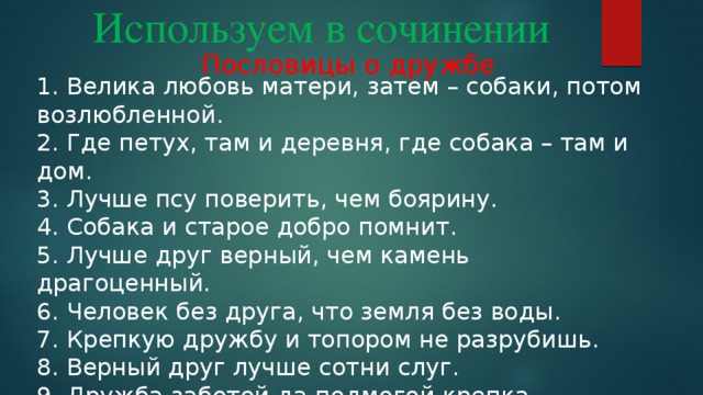 Используем в сочинении Пословицы о дружбе 1. Велика любовь матери, затем – собаки, потом возлюбленной. 2. Где петух, там и деревня, где собака – там и дом. 3. Лучше псу поверить, чем боярину. 4. Собака и старое добро помнит. 5. Лучше друг верный, чем камень драгоценный. 6. Человек без друга, что земля без воды. 7. Крепкую дружбу и топором не разрубишь. 8. Верный друг лучше сотни слуг. 9. Дружба заботой да подмогой крепка. 