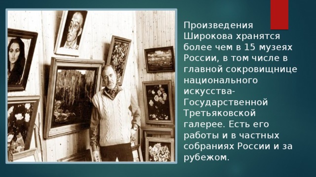 Произведения Широкова хранятся более чем в 15 музеях России, в том числе в главной сокровищнице национального искусства- Государственной Третьяковской галерее. Есть его работы и в частных собраниях России и за рубежом. 