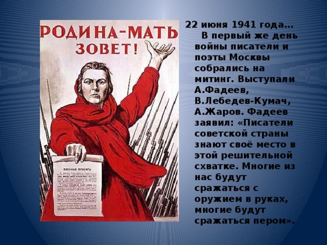  22 июня 1941 года…  В первый же день войны писатели и поэты Москвы собрались на митинг. Выступали А.Фадеев, В.Лебедев-Кумач, А.Жаров. Фадеев заявил: «Писатели советской страны знают своё место в этой решительной схватке. Многие из нас будут сражаться с оружием в руках, многие будут сражаться пером». 