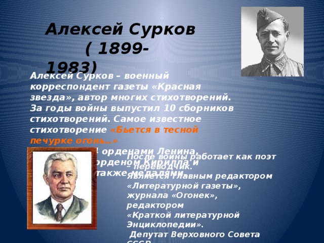 Алексей Сурков  ( 1899-1983) Алексей Сурков – военный корреспондент газеты «Красная звезда», автор многих стихотворений. За годы войны выпустил 10 сборников стихотворений. Самое известное стихотворение «Бьется в тесной печурке огонь..» Награжден 4 орденами Ленина, болгарским орденом Кирилла и Мефодия, а также медалями. После войны работает как поэт – переводчик. Является главным редактором «Литературной газеты», журнала «Огонек», редактором «Краткой литературной Энциклопедии».  Депутат Верховного Совета СССР, Секретарь Союза Писателей 