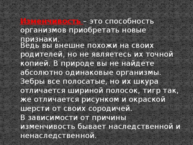 Изменчивость  – это способность организмов приобретать новые признаки. Ведь вы внешне похожи на своих родителей, но не являетесь их точной копией. В природе вы не найдете абсолютно одинаковые организмы. Зебры все полосатые, но их шкура отличается шириной полосок, тигр так, же отличается рисунком и окраской шерсти от своих сородичей. В зависимости от причины изменчивость бывает наследственной и ненаследственной. 