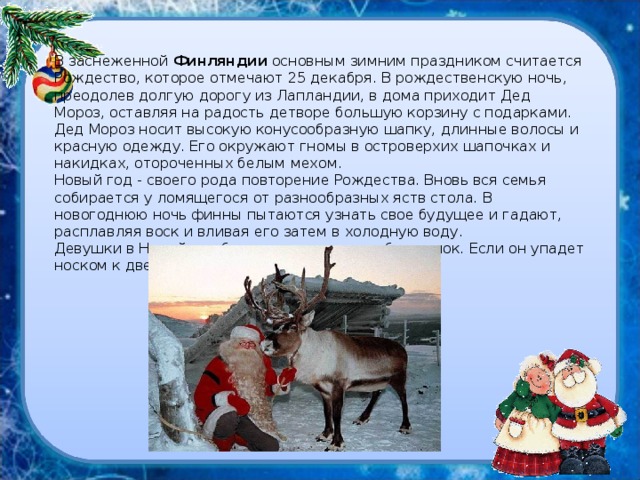 В заснеженной Финляндии основным зимним праздником считается Рождество, которое отмечают 25 декабря. В рождественскую ночь, преодолев долгую дорогу из Лапландии, в дома приходит Дед Мороз, оставляя на радость детворе большую корзину с подарками. Дед Мороз носит высокую конусообразную шапку, длинные волосы и красную одежду. Его окружают гномы в островерхих шапочках и накидках, отороченных белым мехом.  Новый год - своего рода повторение Рождества. Вновь вся семья собирается у ломящегося от разнообразных яств стола. В новогоднюю ночь финны пытаются узнать свое будущее и гадают, расплавляя воск и вливая его затем в холодную воду.  Девушки в Новый год бросают через плечо башмачок. Если он упадет носком к двери-быть свадьбе.   