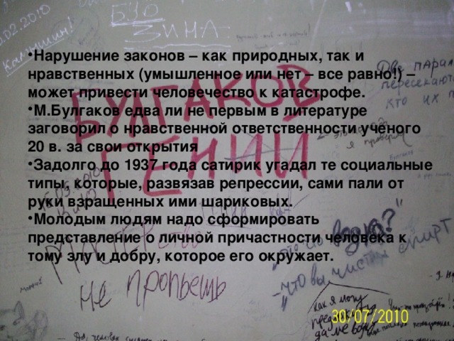 Нарушение законов – как природных, так и нравственных (умышленное или нет – все равно!) – может привести человечество к катастрофе. М.Булгаков едва ли не первым в литературе заговорил о нравственной ответственности ученого 20 в. за свои открытия Задолго до 1937 года сатирик угадал те социальные типы, которые, развязав репрессии, сами пали от руки взращенных ими шариковых. Молодым людям надо сформировать представление о личной причастности человека к тому злу и добру, которое его окружает. 