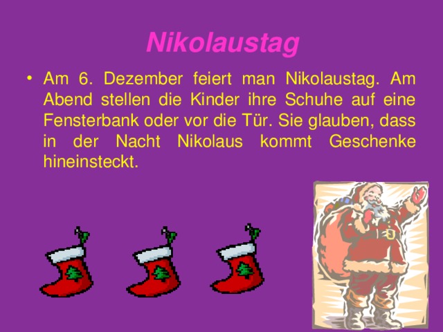 Nikolaustag Am 6. Dezember feiert man Nikolaustag. Am Abend stellen die Kinder ihre Schuhe auf eine Fensterbank oder vor die T ü r. Sie glauben, dass in der Nacht Nikolaus kommt Geschenke hineinsteckt. 