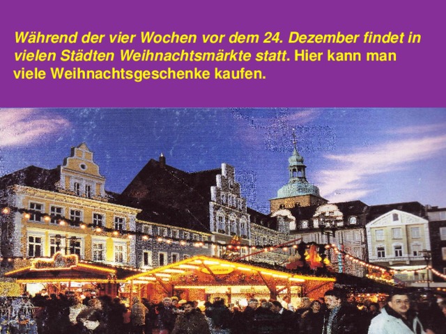 W ä hrend der vier Wochen vor dem 24.  Dezember findet in vielen St ä dten Weihnachtsm ä rkte  statt .  Hier kann man viele Weihnachtsgeschenke kaufen.  