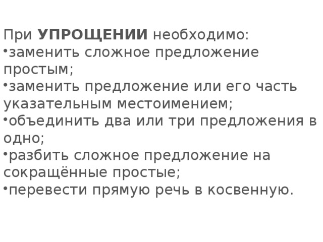 При   УПРОЩЕНИИ   необходимо:   заменить сложное предложение простым; заменить предложение или его часть указательным местоимением; объединить два или три предложения в одно; разбить сложное предложение на сокращённые простые; перевести прямую речь в косвенную. 