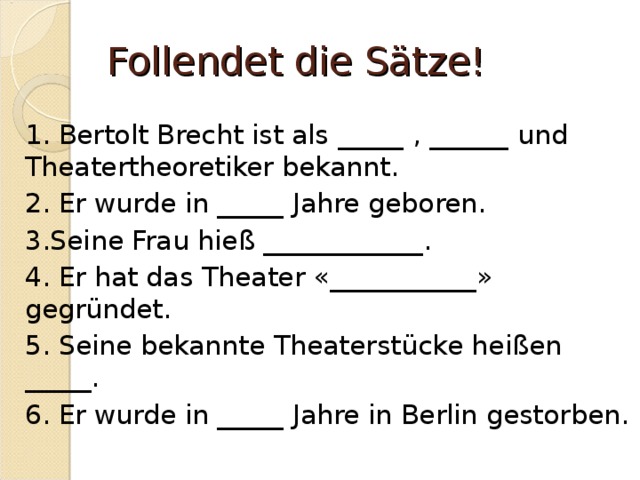 Follendet die Sätze! 1 . Bertolt Brecht ist als _____ , ______ und Theatertheoretiker bekannt. 2. Er wurde in _____ Jahre geboren. 3.Seine Frau hieß ____________. 4. Er hat das Theater «___________» gegründet. 5. Seine bekannte Theaterstücke heißen _____. 6. Er wurde in _____ Jahre in Berlin gestorben. 