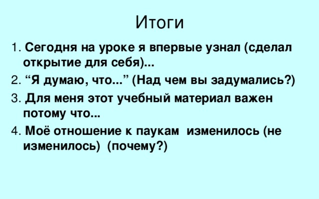 Итоги 1. Сегодня на уроке я впервые узнал (сделал открытие для себя)... 2. “Я думаю, что...” (Над чем вы задумались?) 3. Для меня этот учебный материал важен потому что... 4. Моё отношение к паукам изменилось (не изменилось) (почему?)   