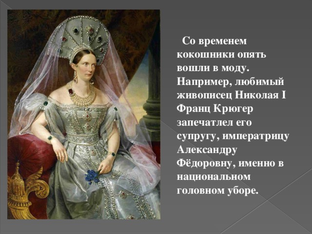  Со временем кокошники опять вошли в моду. Например, любимый живописец Николая I Франц Крюгер запечатлел его супругу, императрицу Александру Фёдоровну, именно в национальном головном уборе.  