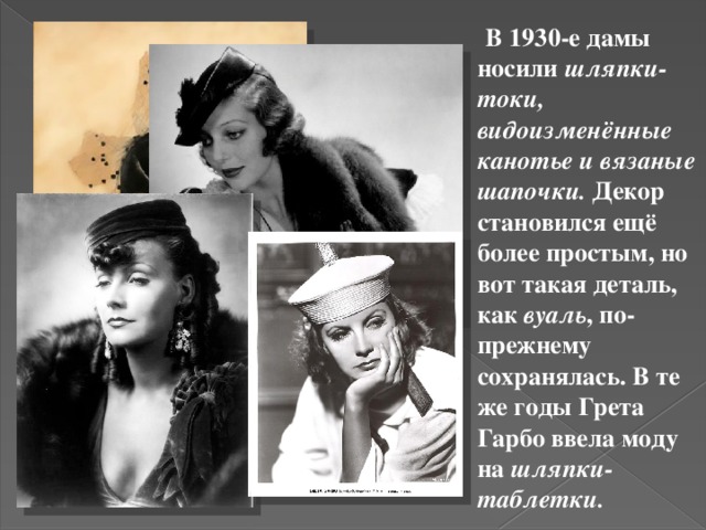  В 1930-е дамы носили шляпки-токи, видоизменённые канотье и вязаные шапочки. Декор становился ещё более простым, но вот такая деталь, как вуаль , по-прежнему сохранялась. В те же годы Грета Гарбо ввела моду на шляпки-таблетки. 