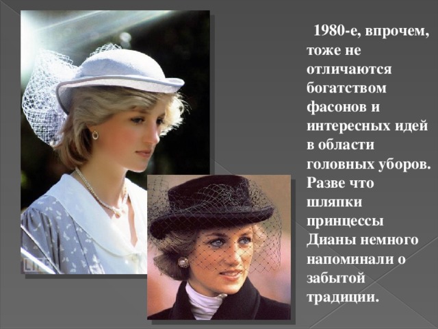  1980-е, впрочем, тоже не отличаются богатством фасонов и интересных идей в области головных уборов. Разве что шляпки принцессы Дианы немного напоминали о забытой традиции. 