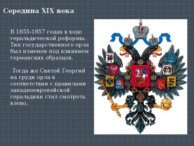 Середина XIX века В 1855-1857 годах в ходе геральдической реформы. Тип государственного орла был изменен под влиянием германских образцов.  Тогда же Святой Георгий на груди орла в соответствии с правилами западноевропейской геральдики стал смотреть влево. 