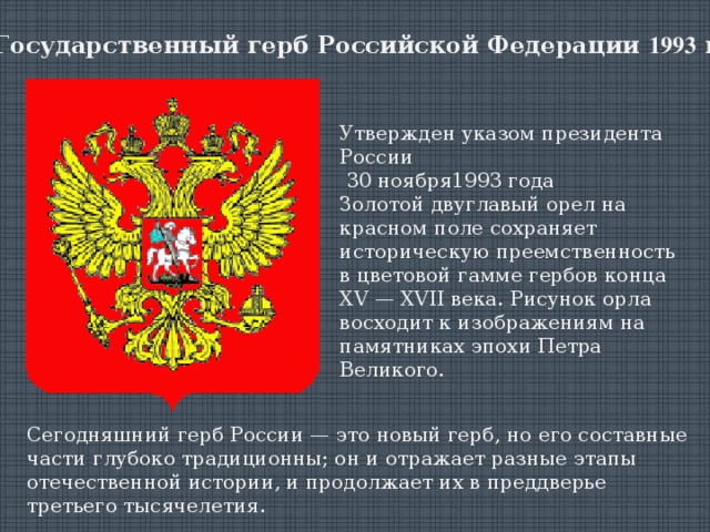 Государственный герб Российской Федерации  1993  г. Утвержден указом президента России  30 ноября1993 года Золотой двуглавый орел на красном поле сохраняет историческую преемственность в цветовой гамме гербов конца XV — XVII века. Рисунок орла восходит к изображениям на памятниках эпохи Петра Великого.    Сегодняшний герб России — это новый герб, но его составные части глубоко традиционны; он и отражает разные этапы отечественной истории, и продолжает их в преддверье третьего тысячелетия.    