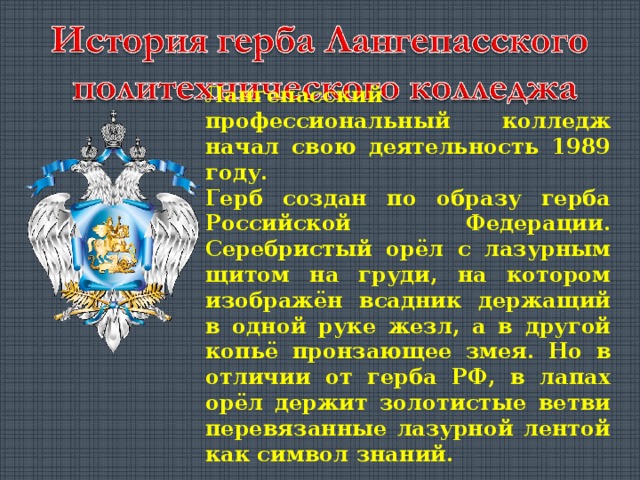 Лангепасский профессиональный колледж начал свою деятельность 1989 году. Герб создан по образу герба Российской Федерации . Серебристый орёл с лазурным щитом на груди , на котором изображён всадник держащий в одной руке жезл , а в другой копьё пронзающее змея . Но в отличии от герба РФ , в лапах орёл держит золотистые ветви перевязанные лазурной лентой как символ знаний.  